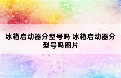 冰箱启动器分型号吗 冰箱启动器分型号吗图片